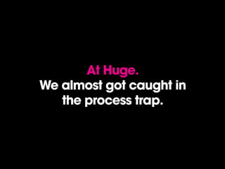 At Huge.
We almost got caught in
the process trap.
 