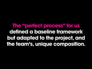 The “perfect process” for us
defined a baseline framework
but adapted to the project, and
the team’s, unique composition.
 