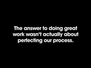 The answer to doing great
work wasn’t actually about
perfecting our process.
 