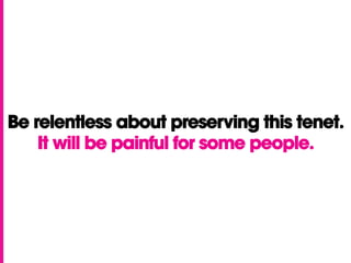 Be relentless about preserving this tenet.
It will be painful for some people.
 