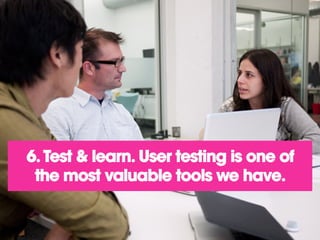 6. Test & learn. User testing is one of
the most valuable tools we have.
 