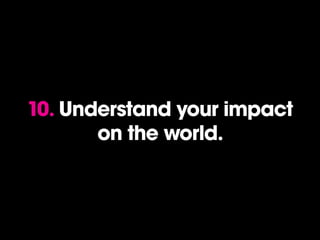 10. Understand your impact
on the world.
 