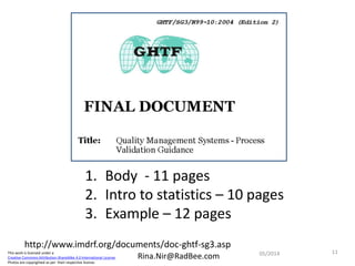 This work is licensed under a
Creative Commons Attribution-ShareAlike 4.0 International License.
Photos are copyrighted as per their respective license.
Rina.Nir@RadBee.com
http://www.imdrf.org/documents/doc-ghtf-sg3.asp
1. Body - 11 pages
2. Intro to statistics – 10 pages
3. Example – 12 pages
1105/2014
 