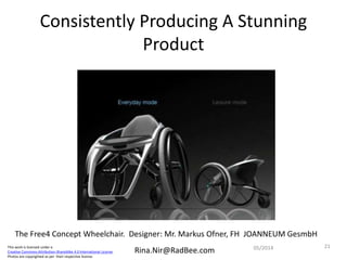 This work is licensed under a
Creative Commons Attribution-ShareAlike 4.0 International License.
Photos are copyrighted as per their respective license.
Rina.Nir@RadBee.com
Consistently Producing A Stunning
Product
2105/2014
The Free4 Concept Wheelchair. Designer: Mr. Markus Ofner, FH JOANNEUM GesmbH
 