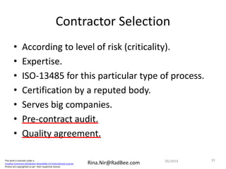 This work is licensed under a
Creative Commons Attribution-ShareAlike 4.0 International License.
Photos are copyrighted as per their respective license.
Rina.Nir@RadBee.com
Contractor Selection
• According to level of risk (criticality).
• Expertise.
• ISO-13485 for this particular type of process.
• Certification by a reputed body.
• Serves big companies.
• Pre-contract audit.
• Quality agreement.
3105/2014
 