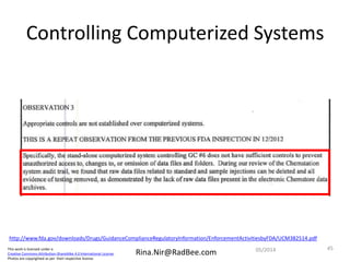 This work is licensed under a
Creative Commons Attribution-ShareAlike 4.0 International License.
Photos are copyrighted as per their respective license.
Rina.Nir@RadBee.com
Controlling Computerized Systems
http://www.fda.gov/downloads/Drugs/GuidanceComplianceRegulatoryInformation/EnforcementActivitiesbyFDA/UCM382514.pdf
4505/2014
 