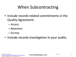 This work is licensed under a
Creative Commons Attribution-ShareAlike 4.0 International License.
Photos are copyrighted as per their respective license.
Rina.Nir@RadBee.com
When Subcontracting
• Include records related commitments in the
Quality Agreement:
– Access
– Retention
– Escrow
• Include records investigation in your audits.
4905/2014
 