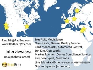 This work is licensed under a
Creative Commons Attribution-ShareAlike 4.0 International License.
Photos are copyrighted as per their respective license.
Rina.Nir@RadBee.com 05/2014
Erez Adiv, MedicSense
Neomi Katz, Pharma Quality Europe
Chris Monchinski, Automated Control
Sun Kim, QbD Works
Markus Roemer, Comes Compliance Services
Kirsi Rosenqvist, Medtentia
Line Szlamka, 4Echo, member of MEPY BENELUX
One anonymous (off record)
Interviewees:
(In alphabetic order)
Rina.Nir@RadBee.com
www.RadbeeQMS.com
 
