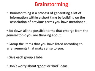 Brainstorming
• Brainstorming is a process of generating a lot of
information within a short time by building on the
association of previous terms you have mentioned.
• Jot down all the possible terms that emerge from the
general topic you are thinking about.
• Group the items that you have listed according to
arrangements that make sense to you.
• Give each group a label
• Don’t worry about ‘good’ or ‘bad’ ideas.
 