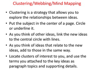 Clustering/Webbing/Mind Mapping
• Clustering is a strategy that allows you to
explore the relationships between ideas.
• Put the subject in the center of a page. Circle
or underline it.
• As you think of other ideas, link the new ideas
to the central circle with lines.
• As you think of ideas that relate to the new
ideas, add to those in the same way.
• Locate clusters of interest to you, and use the
terms you attached to the key ideas as
paragraph topics and supporting details.
 