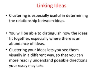 Linking Ideas
• Clustering is especially useful in determining
the relationship between ideas.
• You will be able to distinguish how the ideas
fit together, especially where there is an
abundance of ideas.
• Clustering your ideas lets you see them
visually in a different way, so that you can
more readily understand possible directions
your essay may take.
 