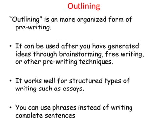 Outlining
“Outlining” is an more organized form of
pre-writing.
• It can be used after you have generated
ideas through brainstorming, free writing,
or other pre-writing techniques.
• It works well for structured types of
writing such as essays.
• You can use phrases instead of writing
complete sentences
 
