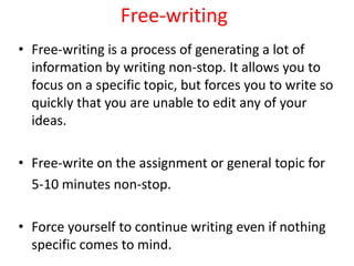 Free-writing
• Free-writing is a process of generating a lot of
information by writing non-stop. It allows you to
focus on a specific topic, but forces you to write so
quickly that you are unable to edit any of your
ideas.
• Free-write on the assignment or general topic for
5-10 minutes non-stop.
• Force yourself to continue writing even if nothing
specific comes to mind.
 