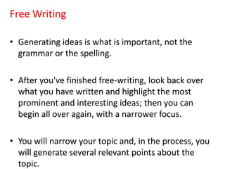 Free Writing
• Generating ideas is what is important, not the
grammar or the spelling.
• After you've finished free-writing, look back over
what you have written and highlight the most
prominent and interesting ideas; then you can
begin all over again, with a narrower focus.
• You will narrow your topic and, in the process, you
will generate several relevant points about the
topic.
 