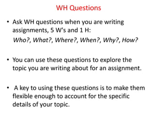WH Questions
• Ask WH questions when you are writing
assignments, 5 W's and 1 H:
Who?, What?, Where?, When?, Why?, How?
• You can use these questions to explore the
topic you are writing about for an assignment.
• A key to using these questions is to make them
flexible enough to account for the specific
details of your topic.
 