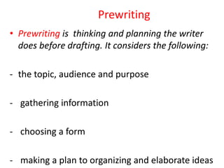 Prewriting
• Prewriting is thinking and planning the writer
does before drafting. It considers the following:
- the topic, audience and purpose
- gathering information
- choosing a form
- making a plan to organizing and elaborate ideas
 