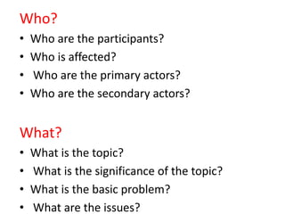 Who?
• Who are the participants?
• Who is affected?
• Who are the primary actors?
• Who are the secondary actors?
What?
• What is the topic?
• What is the significance of the topic?
• What is the basic problem?
• What are the issues?
 