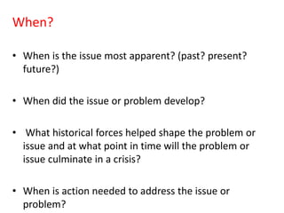 When?
• When is the issue most apparent? (past? present?
future?)
• When did the issue or problem develop?
• What historical forces helped shape the problem or
issue and at what point in time will the problem or
issue culminate in a crisis?
• When is action needed to address the issue or
problem?
 