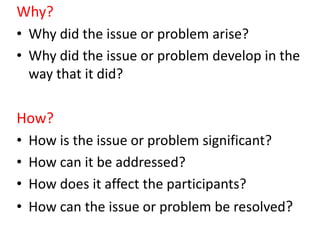 Why?
• Why did the issue or problem arise?
• Why did the issue or problem develop in the
way that it did?
How?
• How is the issue or problem significant?
• How can it be addressed?
• How does it affect the participants?
• How can the issue or problem be resolved?
 
