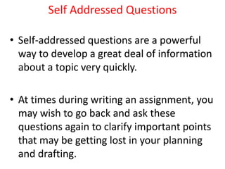 Self Addressed Questions
• Self-addressed questions are a powerful
way to develop a great deal of information
about a topic very quickly.
• At times during writing an assignment, you
may wish to go back and ask these
questions again to clarify important points
that may be getting lost in your planning
and drafting.
 