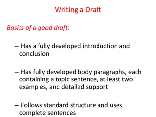 Writing a Draft
Basics of a good draft:
– Has a fully developed introduction and
conclusion
– Has fully developed body paragraphs, each
containing a topic sentence, at least two
examples, and detailed support
– Follows standard structure and uses
complete sentences
 