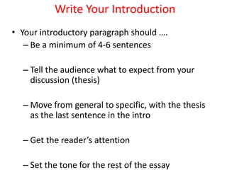 Write Your Introduction
• Your introductory paragraph should ….
– Be a minimum of 4-6 sentences
– Tell the audience what to expect from your
discussion (thesis)
– Move from general to specific, with the thesis
as the last sentence in the intro
– Get the reader’s attention
– Set the tone for the rest of the essay
 