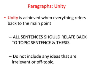 Paragraphs: Unity
• Unity is achieved when everything refers
back to the main point
– ALL SENTENCES SHOULD RELATE BACK
TO TOPIC SENTENCE & THESIS.
– Do not include any ideas that are
irrelevant or off-topic.
 