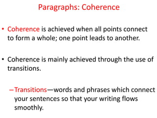 Paragraphs: Coherence
• Coherence is achieved when all points connect
to form a whole; one point leads to another.
• Coherence is mainly achieved through the use of
transitions.
–Transitions—words and phrases which connect
your sentences so that your writing flows
smoothly.
 