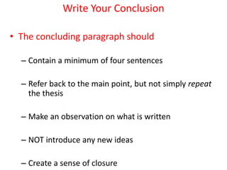 Write Your Conclusion
• The concluding paragraph should
– Contain a minimum of four sentences
– Refer back to the main point, but not simply repeat
the thesis
– Make an observation on what is written
– NOT introduce any new ideas
– Create a sense of closure
 
