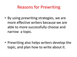 Reasons for Prewriting
• By using prewriting strategies, we are
more effective writers because we are
able to more successfully choose and
narrow a topic.
• Prewriting also helps writers develop the
topic, and plan how to write about it.
 