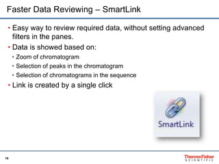16
Faster Data Reviewing – SmartLink
• Easy way to review required data, without setting advanced
filters in the panes.
• Data is showed based on:
• Zoom of chromatogram
• Selection of peaks in the chromatogram
• Selection of chromatograms in the sequence
• Link is created by a single click
 
