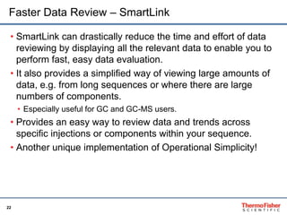 22
Faster Data Review – SmartLink
• SmartLink can drastically reduce the time and effort of data
reviewing by displaying all the relevant data to enable you to
perform fast, easy data evaluation.
• It also provides a simplified way of viewing large amounts of
data, e.g. from long sequences or where there are large
numbers of components.
• Especially useful for GC and GC-MS users.
• Provides an easy way to review data and trends across
specific injections or components within your sequence.
• Another unique implementation of Operational Simplicity!
 