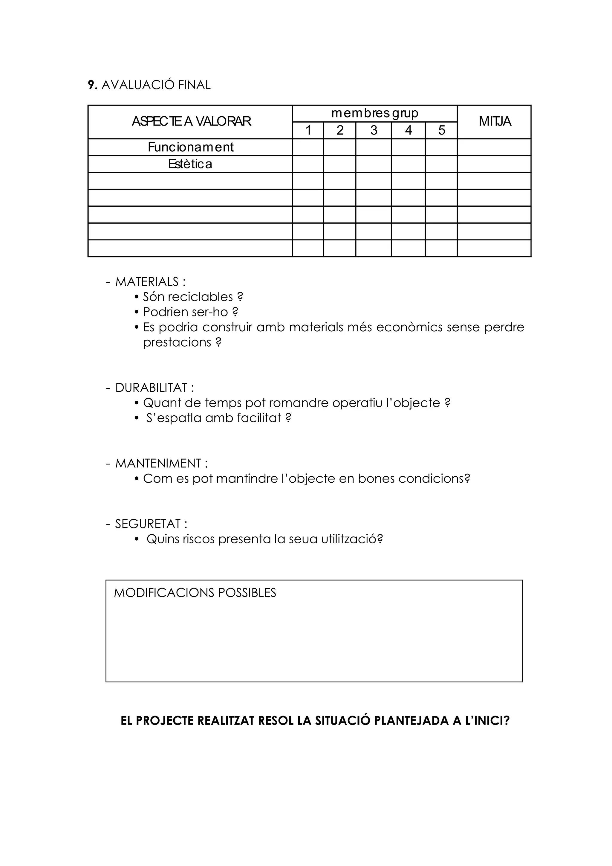 1 2 3 4 5
Funcionament
Estètica
ASPECTEA VALORAR
membres grup
MITJA
9. AVALUACIÓ FINAL
- MATERIALS :
 Són reciclables ?
 Podrien ser-ho ?
 Es podria construir amb materials més econòmics sense perdre
prestacions ?
- DURABILITAT :
 Quant de temps pot romandre operatiu l’objecte ?
 S’espatla amb facilitat ?
- MANTENIMENT :
 Com es pot mantindre l’objecte en bones condicions?
- SEGURETAT :
 Quins riscos presenta la seua utilització?
EL PROJECTE REALITZAT RESOL LA SITUACIÓ PLANTEJADA A L’INICI?
MODIFICACIONS POSSIBLES
 