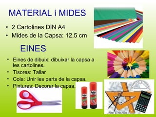 MATERIAL i MIDES 2 Cartolines DIN A4 Mides de la Capsa: 12,5 cm EINES Eines de dibuix: dibuixar la capsa a les cartolines. Tisores: Tallar Cola: Unir les parts de la capsa. Pintures: Decorar la capsa. 