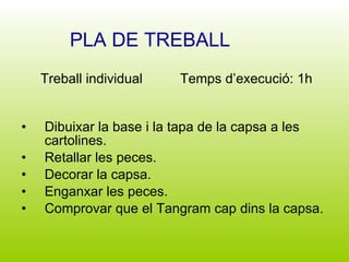 Dibuixar la base i la tapa de la capsa a les cartolines. Retallar les peces. Decorar la capsa. Enganxar les peces. Comprovar que el Tangram cap dins la capsa. PLA DE TREBALL Treball individual  Temps d’execució: 1h 