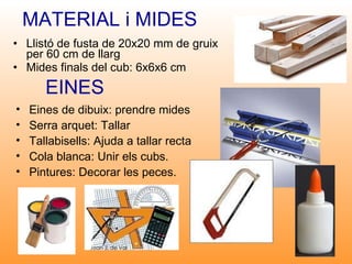 MATERIAL i MIDES Llistó de fusta de 20x20 mm de gruix per 60 cm de llarg Mides finals del cub: 6x6x6 cm EINES Eines de dibuix: prendre mides Serra arquet: Tallar Tallabisells: Ajuda a tallar recta Cola blanca: Unir els cubs. Pintures: Decorar les peces. 