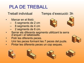 Marcar en el llistó: 5 segments de 2 cm 8 segments de 4 cm 2 segments de 6 cm.  Serrar els diferents segments utilitzant la serra d’arquet i el tallabisells. Polir les diferents peces. Unir les peces formant les 7 peces del puzle. Pintar les diferents peces un cop seques. PLA DE TREBALL Treball individual  Temps d’execució: 3h 