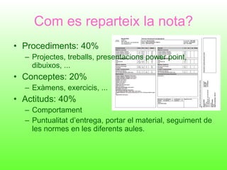 Com es reparteix la nota? Procediments: 40% Projectes, treballs, presentacions power point, dibuixos, ... Conceptes: 20% Exàmens, exercicis, ... Actituds: 40% Comportament Puntualitat d’entrega, portar el material, seguiment de les normes en les diferents aules. 