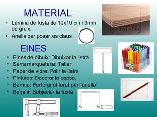 MATERIAL Làmina de fusta de 10x10 cm i 3mm de gruix. Anella per posar les claus EINES Eines de dibuix: Dibuixar la lletra Serra marqueteria: Tallar Paper de vidre: Polir la lletra Pintures: Decorar la capsa. Barrina: Perforar el forat per l’anella Serjant: Subjectar la fusta 