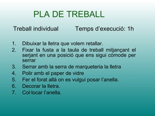 PLA DE TREBALL Dibuixar la lletra que volem retallar. Fixar la fusta a la taula de treball mitjançant el serjant en una posició que ens sigui còmode per serrar Serrar amb la serra de marqueteria la lletra Polir amb el paper de vidre  Fer el forat allà on es vulgui posar l’anella. Decorar la lletra. Col·locar l’anella. Treball individual  Temps d’execució: 1h 