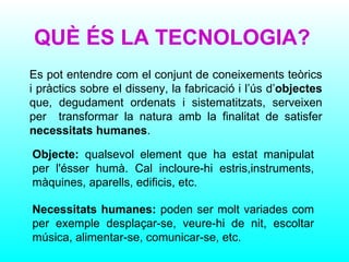 QUÈ ÉS LA TECNOLOGIA? Es pot entendre com el conjunt de coneixements teòrics i pràctics sobre el disseny, la fabricació i l’ús d’ objectes  que, degudament ordenats i sistematitzats, serveixen per  transformar la natura amb la finalitat de satisfer  necessitats humanes . Objecte:  qualsevol element que ha estat manipulat per l'ésser humà. Cal incloure-hi estris,instruments, màquines, aparells, edificis, etc. Necessitats humanes:  poden ser molt variades com per exemple desplaçar-se, veure-hi de nit, escoltar música, alimentar-se, comunicar-se, etc. 