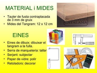MATERIAL i MIDES Tauler de fusta contraplacada de 3 mm de gruix Mides del Tangram: 12 x 12 cm EINES Eines de dibuix: dibuixar el tangram a la fulla. Serra de marqueteria: tallar Serjant: subjectar Paper de vidre: polir Retoladors: decorar 