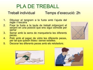 PLA DE TREBALL Dibuixar el tangram a la fusta amb l’ajuda del regle i l’escaira Fixar la fusta a la taula de treball mitjançant el serjant en una posició que ens sigui còmode per serrar Serrar amb la serra de marqueteria les diferents peces. Polir amb el paper de vidre les diferents peces, per tal que quedin llises i sense estelles. Decorar les diferents peces amb els retoladors. Treball individual  Temps d’execució: 2h 