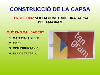 CONSTRUCCIÓ DE LA CAPSA QUÈ ENS CAL SABER? MATERIAL I  MIDES EINES COM DIBUIXAR-LO PLA DE TREBALL PROBLEMA:   VOLEM CONSTRUIR UNA CAPSA PEL TANGRAM .  