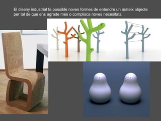 El diseny industrial fa possible noves formes de entendre un mateix objecte
per tal de que ens agrade més o complisca noves necesitats.

 