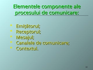 Elementele componente ale
Elementele componente ale
procesului de comunicare:
procesului de comunicare:
 Emiţătorul;
Emiţătorul;
 Receptorul;
Receptorul;
 Mesajul;
Mesajul;
 Canalele de comunicare;
Canalele de comunicare;
 Contextul.
Contextul.
10
 