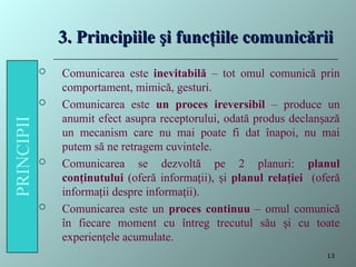 3. Principiile şi funcţiile comunicării
3. Principiile şi funcţiile comunicării
 Comunicarea este inevitabilă – tot omul comunică prin
comportament, mimică, gesturi.
 Comunicarea este un proces ireversibil – produce un
anumit efect asupra receptorului, odată produs declan ază
ș
un mecanism care nu mai poate fi dat înapoi, nu mai
putem să ne retragem cuvintele.
 Comunicarea se dezvoltă pe 2 planuri: planul
conţinutului (oferă informa ii), i
ț ș planul relaţiei (oferă
informa ii despre informa ii).
ț ț
 Comunicarea este un proces continuu – omul comunică
în fiecare moment cu întreg trecutul său i cu toate
ș
experien ele acumulate.
ț
13
 