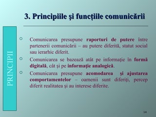 3. Principiile şi funcţiile comunicării
3. Principiile şi funcţiile comunicării
 Comunicarea presupune raporturi de putere între
partenerii comunicării – au putere diferită, statut social
sau ierarhic diferit.
 Comunicarea se bazează atât pe informa ie în
ț formă
digitală, cât i pe
ș informa ie analogică
ț .
 Comunicarea presupune acomodarea şi ajustarea
comportamentelor – oamenii sunt diferi i, percep
ț
diferit realitatea i au interese diferite.
ș
14
 