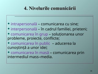  intrapersonală – comunicarea cu sine;
 interpersonală – în cadrul familiei, prieteni;
 comunicarea în grup – soluţionarea unor
probleme, proiecte, conflicte;
 comunicarea în public – aducerea la
cunoştinţă a unor idei;
 comunicarea în masă – comunicarea prin
intermediul mass–media.
4.
4. Nivelurile comunicării
Nivelurile comunicării
16
 