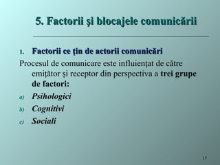 5. Factorii şi blocajele comunicării
5. Factorii şi blocajele comunicării
1.
1. Factorii ce ţin de actorii comunicări
Factorii ce ţin de actorii comunicări
Procesul de comunicare este influien at de către
ț
emi ător i receptor din perspectiva a
ț ș trei grupe
de factori:
a) Psihologici
b) Cognitivi
c) Sociali
17
 